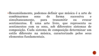 Resumidamente, podemos definir que música é a arte de
combinarmos sons de forma sucessiva e
simultaneamente, para transmitir ou evocar
sentimentos. É uma arte livre, que representa os
sentimentos com os sons, sob diferentes sistemas de
composição. Cada sistema de composição determinar um
estilo diferente na música, caracterizado pelos seus
elementos fundamentais.
 