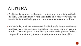 A altura do som é geralmente confundida com a intensidade
do som. Um som fraco e um som forte são características do
elemento intensidade, popularmente conhecido como volume.
Na verdade, a altura do som está relacionada com a sensação
auditiva que nos permite classificar um som como grave ou
agudo. Um som grave é de fato um som mais grosso, baixo.
Enquanto um som agudo é de fato um som mais fino, alto.
 