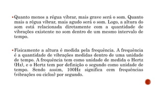 Quanto menos a régua vibrar, mais grave será o som. Quanto
mais a régua vibrar, mais agudo será o som. Logo, a altura do
som está relacionada diretamente com a quantidade de
vibrações existente no som dentro de um mesmo intervalo de
tempo.
Fisicamente a altura é medida pela frequência. A frequência
é a quantidade de vibrações medidas dentro de uma unidade
de tempo. A frequência tem como unidade de medida o Hertz
(Hz), e o Hertz tem por definição o segundo como unidade de
tempo. Sendo assim, 100Hz significa cem frequências
(vibrações ou ciclos) por segundo.
 