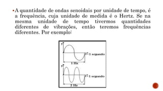 A quantidade de ondas senoidais por unidade de tempo, é
a frequência, cuja unidade de medida é o Hertz. Se na
mesma unidade de tempo tivermos quantidades
diferentes de vibrações, então teremos frequências
diferentes. Por exemplo:
 
