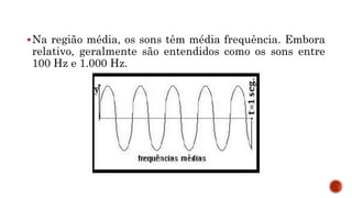 Na região média, os sons têm média frequência. Embora
relativo, geralmente são entendidos como os sons entre
100 Hz e 1.000 Hz.
 