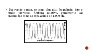  Na região aguda, os sons têm alta frequência, isto é,
muita vibração. Embora relativo, geralmente são
entendidos como os sons acima de 1.000 Hz.
 
