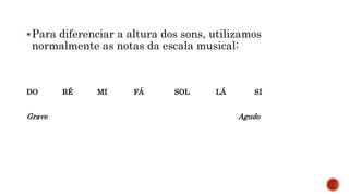 Para diferenciar a altura dos sons, utilizamos
normalmente as notas da escala musical:
DO RÉ MI FÁ SOL LÁ SI
Grave Agudo
 