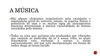 São alguns elementos responsáveis pela existência e
organização geral do universo sonoro, os aspetos físicos e
percetivos do som e os muitos tipos de instrumentos
musicais determinam a imensa variabilidade de formas
assumidas pela música.
Todos os sons que ouvimos são produzidos por vibrações
que excitam as moléculas do ar à nossa volta, as quais
transmitem esta excitação a outras, e assim
sucessivamente, até que esta movimentação em forma de
ondas chega ao nosso ouvido.
 
