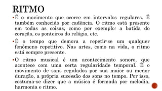 É o movimento que ocorre em intervalos regulares. É
também conhecido por cadência. O ritmo está presente
em todas as coisas, como por exemplo: a batida do
coração, os ponteiros do relógio, etc.
É o tempo que demora a repetir-se um qualquer
fenómeno repetitivo. Nas artes, como na vida, o ritmo
está sempre presente.
O ritmo musical é um acontecimento sonoro, que
acontece com uma certa regularidade temporal. É o
movimento de sons regulados por sua maior ou menor
duração, a própria sucessão dos sons no tempo. Por isso,
costuma-se dizer que a música é formada por melodia,
harmonia e ritmo.
 