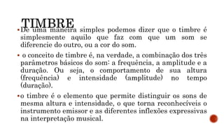 De uma maneira simples podemos dizer que o timbre é
simplesmente aquilo que faz com que um som se
diferencie do outro, ou a cor do som.
 o conceito de timbre é, na verdade, a combinação dos três
parâmetros básicos do som: a frequência, a amplitude e a
duração. Ou seja, o comportamento de sua altura
(frequência) e intensidade (amplitude) no tempo
(duração).
o timbre é o elemento que permite distinguir os sons de
mesma altura e intensidade, o que torna reconhecíveis o
instrumento emissor e as diferentes inflexões expressivas
na interpretação musical.
 