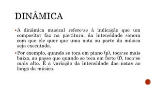 A dinâmica musical refere-se à indicação que um
compositor faz na partitura, da intensidade sonora
com que ele quer que uma nota ou parte da música
seja executada.
Por exemplo, quando se toca em piano (p), toca-se mais
baixo, ao passo que quando se toca em forte (f), toca-se
mais alto. É a variação da intensidade das notas ao
longo da música.
 