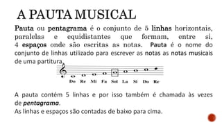 Pauta ou pentagrama é o conjunto de 5 linhas horizontais,
paralelas e equidistantes que formam, entre si,
4 espaços onde são escritas as notas. Pauta é o nome do
conjunto de linhas utilizado para escrever as notas as notas musicais
de uma partitura.
A pauta contém 5 linhas e por isso também é chamada às vezes
de pentagrama.
As linhas e espaços são contadas de baixo para cima.
 
