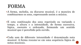 A forma, melodia, ou discurso musical, é a maneira de
combinarmos os sons, expressando assim a música.
E esta combinação dos sons repetindo ou variando o
tempo, a altura e a intensidade, de forma sucessiva,
lógica, coerente e ordenada, formando um sentido
musical que é percebido pelo ouvido.
Cada som de diferente intensidade é denominado nota
musical. A forma resume-se em uma sequência lógica de
notas musicais.
 