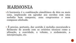 A harmonia é a combinação simultânea de dois ou mais
sons, implicando em agradar aos ouvidos com uma
melodia bem composta, sons congruentes e num
compasso alinhado.
 É preciso, portanto, dar sentido à melodia executando-a
fielmente de acordo com os critérios técnicos como a
afinação, a suavidade, o volume, o andamento, a
interpretação, etc.
 