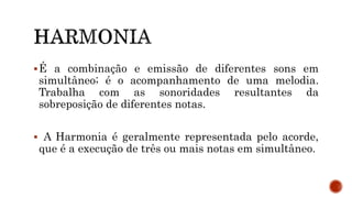 É a combinação e emissão de diferentes sons em
simultâneo; é o acompanhamento de uma melodia.
Trabalha com as sonoridades resultantes da
sobreposição de diferentes notas.
 A Harmonia é geralmente representada pelo acorde,
que é a execução de três ou mais notas em simultâneo.
 