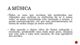 Todos os sons que ouvimos são produzidos por
vibrações que excitam as moléculas do ar à nossa
volta, as quais transmitem esta excitação a outras, e
assim sucessivamente, até que esta movimentação em
forma de ondas chega ao nosso ouvido.
 Mas quando o objeto vibra de forma ordenada e
constante, produzindo uma onda mais pura, dizemos
que este som é uma nota musical, de som agradável
aos ouvidos.
 