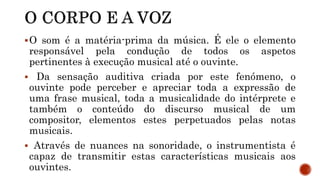 O som é a matéria-prima da música. É ele o elemento
responsável pela condução de todos os aspetos
pertinentes à execução musical até o ouvinte.
 Da sensação auditiva criada por este fenómeno, o
ouvinte pode perceber e apreciar toda a expressão de
uma frase musical, toda a musicalidade do intérprete e
também o conteúdo do discurso musical de um
compositor, elementos estes perpetuados pelas notas
musicais.
 Através de nuances na sonoridade, o instrumentista é
capaz de transmitir estas características musicais aos
ouvintes.
 