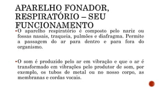 O aparelho respiratório é composto pelo nariz ou
fossas nasais, traqueia, pulmões e diafragma. Permite
a passagem do ar para dentro e para fora do
organismo.
O som é produzido pelo ar em vibração e que o ar é
transformado em vibrações pelo produtor de som, por
exemplo, os tubos de metal ou no nosso corpo, as
membranas e cordas vocais.
 