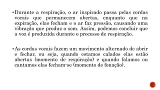 Durante a respiração, o ar inspirado passa pelas cordas
vocais que permanecem abertas, enquanto que na
expiração, elas fecham e o ar faz pressão, causando uma
vibração que produz o som. Assim, podemos concluir que
a voz é produzida durante o processo de respiração.
As cordas vocais fazem um movimento alternado de abrir
e fechar, ou seja, quando estamos calados elas estão
abertas (momento de respiração) e quando falamos ou
cantamos elas fecham-se (momento de fonação).
 