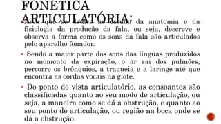 Área que se dedica ao estudo da anatomia e da
fisiologia da produção da fala, ou seja, descreve e
observa a forma como os sons da fala são articulados
pelo aparelho fonador.
 Sendo a maior parte dos sons das línguas produzidos
no momento da expiração, o ar sai dos pulmões,
percorre os brônquios, a traqueia e a laringe até que
encontra as cordas vocais na glote.
 Do ponto de vista articulatório, as consoantes são
classificadas quanto ao seu modo de articulação, ou
seja, a maneira como se dá a obstrução, e quanto ao
seu ponto de articulação, ou região na boca onde se
dá a obstrução.
 