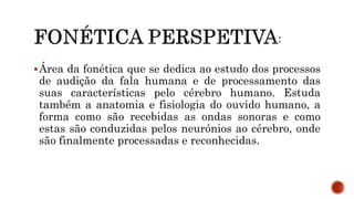 Área da fonética que se dedica ao estudo dos processos
de audição da fala humana e de processamento das
suas características pelo cérebro humano. Estuda
também a anatomia e fisiologia do ouvido humano, a
forma como são recebidas as ondas sonoras e como
estas são conduzidas pelos neurónios ao cérebro, onde
são finalmente processadas e reconhecidas.
 