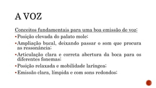 Conceitos fundamentais para uma boa emissão de voz:
Posição elevada do palato mole;
Ampliação bucal, deixando passar o som que procura
as ressonância;
Articulação clara e correta abertura da boca para os
diferentes fonemas;
Posição relaxada e mobilidade laríngea;
Emissão clara, límpida e com sons redondos;
 