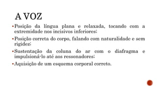 Posição da língua plana e relaxada, tocando com a
extremidade nos incisivos inferiores;
Posição correta do corpo, falando com naturalidade e sem
rigidez;
Sustentação da coluna do ar com o diafragma e
impulsioná-lo até aos ressonadores;
Aquisição de um esquema corporal correto.
 