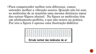 Para compreender melhor esta diferença, vamos
entender melhor a vibração sonora. Quando não há som,
as moléculas de ar mantêm uma mesma distância umas
das outras (figura abaixo). Na figura as moléculas têm
um alinhamento perfeito, o que não ocorre na prática.
Por isto a figura é apenas uma ilustração didática:
 