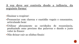 A voz deve ser controla desde a infância, da
seguinte forma:
Ensinar a respirar;
Pronunciar com clareza e exatidão vogais e consoantes,
articulando bem;
Utilizar plenamente as cavidades de ressonância,
produzindo sons precisos das palavras e dando o justo
valor às frases;
Não deixar cair as sílabas finais;
 