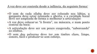 A voz deve ser controla desde a infância, da seguinte forma:
O som de cada sílaba deve ser colocado nos lábios, a
garganta deve estar relaxada e aberta, e a cavidade bucal
deve ser ampliada de forma a melhorar a articulação;
A voz deve colocar-se “à frente”, na máscara, e num ponto
central da boca;
A articulação deve ser um pouco exagerada, “saboreando”
as sílabas.
O som das palavras deve ter um timbre claro, limpo,
sonoro, fácil e produzir-se sem esforço.
 