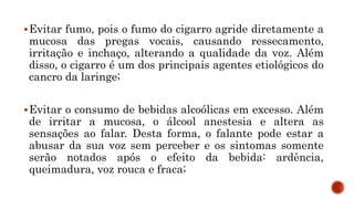 Evitar fumo, pois o fumo do cigarro agride diretamente a
mucosa das pregas vocais, causando ressecamento,
irritação e inchaço, alterando a qualidade da voz. Além
disso, o cigarro é um dos principais agentes etiológicos do
cancro da laringe;
Evitar o consumo de bebidas alcoólicas em excesso. Além
de irritar a mucosa, o álcool anestesia e altera as
sensações ao falar. Desta forma, o falante pode estar a
abusar da sua voz sem perceber e os sintomas somente
serão notados após o efeito da bebida: ardência,
queimadura, voz rouca e fraca;
 