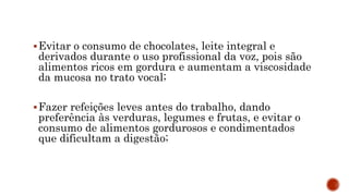 Evitar o consumo de chocolates, leite integral e
derivados durante o uso profissional da voz, pois são
alimentos ricos em gordura e aumentam a viscosidade
da mucosa no trato vocal;
Fazer refeições leves antes do trabalho, dando
preferência às verduras, legumes e frutas, e evitar o
consumo de alimentos gordurosos e condimentados
que dificultam a digestão;
 