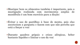 Mastigar bem os alimentos também é importante, pois a
mastigação realizada com movimentos amplos de
mandíbula é um bom exercício para a dicção;
Evitar o uso de pastilhas à base de menta, pois elas
anestesiam a garganta e fazem com que não perceba que
está a forçar a voz;
Durante quadros gripais e crises alérgicas, beber
bastante líquidos e limitar o uso da voz;
 