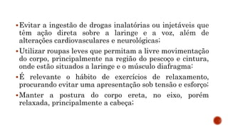 Evitar a ingestão de drogas inalatórias ou injetáveis que
têm ação direta sobre a laringe e a voz, além de
alterações cardiovasculares e neurológicas;
Utilizar roupas leves que permitam a livre movimentação
do corpo, principalmente na região do pescoço e cintura,
onde estão situados a laringe e o músculo diafragma:
É relevante o hábito de exercícios de relaxamento,
procurando evitar uma apresentação sob tensão e esforço;
Manter a postura do corpo ereta, no eixo, porém
relaxada, principalmente a cabeça;
 
