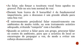 Ao falar, não forçar a tessitura vocal (tons agudos ou
graves). Fale no seu tom normal de voz;
Dormir bem (cerca de 8 horas/dia) é de fundamental
importância, pois o descanso é um grande aliado para
uma boa voz;
É extremamente prejudicial falar exaustivamente em
ambientes de muito ruído, ou sem tratamento acústico
adequado, evitando “competir” com o barulho;
Quando se estiver a falar para um grupo, procurar falar
no centro do ambiente, para que a acústica do local se
encarregue de propagar a voz, de modo a evitar um
esforço desnecessário;
 
