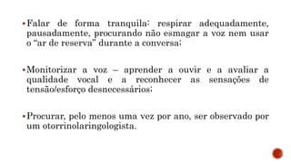 Falar de forma tranquila: respirar adequadamente,
pausadamente, procurando não esmagar a voz nem usar
o “ar de reserva” durante a conversa;
Monitorizar a voz – aprender a ouvir e a avaliar a
qualidade vocal e a reconhecer as sensações de
tensão/esforço desnecessários;
Procurar, pelo menos uma vez por ano, ser observado por
um otorrinolaringologista.
 