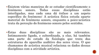 Existem várias maneiras de se estudar cientificamente o
fenómeno sonoro. Todas essas disciplinas estão
interligadas, mas cada uma dá ênfase a um aspeto
específico do fenómeno: A acústica física estuda aparte
material do fenómeno sonoro, enquanto a psico-acústica
trata da perceção do fenómeno sonoro pelos sentidos.
Estas duas disciplinas são as mais relevantes.
Intimamente ligada, e subordinada, a elas, há também
uma parte do estudo da fisiologia que trata das
estruturas do aparelho auditivo dos seres vivos. O que
chamamos de acústica musical relaciona os dados dessas
disciplinas com a atividade artística.
 
