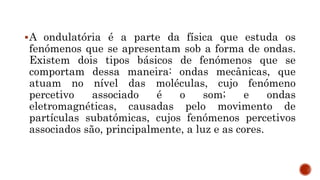 A ondulatória é a parte da física que estuda os
fenómenos que se apresentam sob a forma de ondas.
Existem dois tipos básicos de fenómenos que se
comportam dessa maneira: ondas mecânicas, que
atuam no nível das moléculas, cujo fenómeno
percetivo associado é o som; e ondas
eletromagnéticas, causadas pelo movimento de
partículas subatómicas, cujos fenómenos percetivos
associados são, principalmente, a luz e as cores.
 