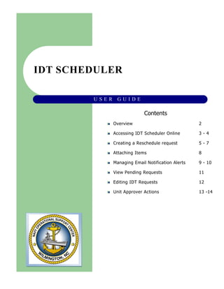 IDT SCHEDULER
U S E R G U I D E
Overview 2
Accessing IDT Scheduler Online 3 - 4
Creating a Reschedule request 5 - 7
Attaching Items 8
Managing Email Notification Alerts 9 - 10
View Pending Requests 11
Editing IDT Requests 12
Unit Approver Actions 13 -14
Contents
 