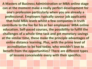A Masters of Business Administration or MBA online stage
can at the moment make a really perfect development for
    one's profession particularly when you are already a
  professional. Employers typically savour job applicants
   that hold MBA levels whilst a few companies in truth
contribute to the fee for his or her employees' MBA online
 education. Self-paced courses, the possibility to fulfill the
 challenges of a whole time task and get monetary savings
at the similar time, these make the principle advantages of
   online distance learning. Plus, with the prime level of
    accreditation to be had today, who wouldn't love to
 benefit from the opportunities? There are different types
      of lessons conceivable every with their specifics.
 