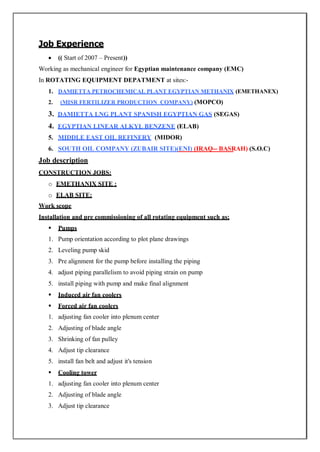 Job Experience
 (( Start of 2007 – Present))
Working as mechanical engineer for Egyptian maintenance company (EMC)
In ROTATING EQUIPMENT DEPATMENT at sites:-
1. DAMIETTA PETROCHEMICAL PLANT EGYPTIAN METHANIX (EMETHANEX)
2. (MISR FERTILIZER PRODUCTION COMPANY) (MOPCO)
3. DAMIETTA LNG PLANT SPANISH EGYPTIAN GAS (SEGAS)
4. EGYPTIAN LINEAR ALKYL BENZENE (ELAB)
5. MIDDLE EAST OIL REFINERY (MIDOR)
6. SOUTH OIL COMPANY (ZUBAIR SITE)(ENI) (IRAQ-- BASRAH) (S.O.C)
Job description
CONSTRUCTION JOBS:
o EMETHANIX SITE :
o ELAB SITE:
Work scope
Installation and pre commissioning of all rotating equipment such as;
 Pumps
1. Pump orientation according to plot plane drawings
2. Leveling pump skid
3. Pre alignment for the pump before installing the piping
4. adjust piping parallelism to avoid piping strain on pump
5. install piping with pump and make final alignment
 Induced air fan coolers
 Forced air fan coolers
1. adjusting fan cooler into plenum center
2. Adjusting of blade angle
3. Shrinking of fan pulley
4. Adjust tip clearance
5. install fan belt and adjust it's tension
 Cooling tower
1. adjusting fan cooler into plenum center
2. Adjusting of blade angle
3. Adjust tip clearance
 
