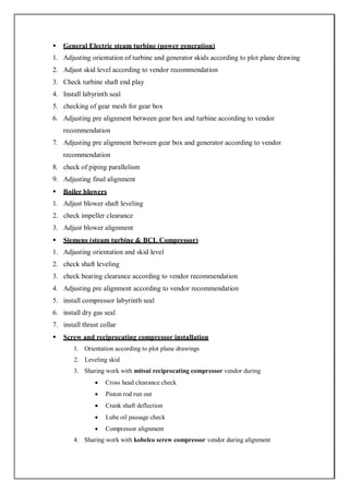  General Electric steam turbine (power generation)
1. Adjusting orientation of turbine and generator skids according to plot plane drawing
2. Adjust skid level according to vendor recommendation
3. Check turbine shaft end play
4. Install labyrinth seal
5. checking of gear mesh for gear box
6. Adjusting pre alignment between gear box and turbine according to vendor
recommendation
7. Adjusting pre alignment between gear box and generator according to vendor
recommendation
8. check of piping parallelism
9. Adjusting final alignment
 Boiler blowers
1. Adjust blower shaft leveling
2. check impeller clearance
3. Adjust blower alignment
 Siemens (steam turbine & BCL Compressor)
1. Adjusting orientation and skid level
2. check shaft leveling
3. check bearing clearance according to vendor recommendation
4. Adjusting pre alignment according to vendor recommendation
5. install compressor labyrinth seal
6. install dry gas seal
7. install thrust collar
 Screw and reciprocating compressor installation
1. Orientation according to plot plane drawings
2. Leveling skid
3. Sharing work with mitsui reciprocating compressor vendor during
 Cross head clearance check
 Piston rod run out
 Crank shaft deflection
 Lube oil passage check
 Compressor alignment
4. Sharing work with kobelco screw compressor vendor during alignment
 