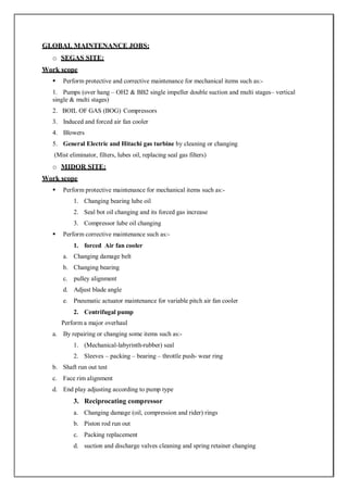 GLOBAL MAINTENANCE JOBS:
o SEGAS SITE:
Work scope
 Perform protective and corrective maintenance for mechanical items such as:-
1. Pumps (over hang – OH2 & BB2 single impeller double suction and multi stages– vertical
single & multi stages)
2. BOIL OF GAS (BOG) Compressors
3. Induced and forced air fan cooler
4. Blowers
5. General Electric and Hitachi gas turbine by cleaning or changing
(Mist eliminator, filters, lubes oil, replacing seal gas filters)
o MIDOR SITE:
Work scope
 Perform protective maintenance for mechanical items such as:-
1. Changing bearing lube oil
2. Seal bot oil changing and its forced gas increase
3. Compressor lube oil changing
 Perform corrective maintenance such as:-
1. forced Air fan cooler
a. Changing damage belt
b. Changing bearing
c. pulley alignment
d. Adjust blade angle
e. Pneumatic actuator maintenance for variable pitch air fan cooler
2. Centrifugal pump
Perform a major overhaul
a. By repairing or changing some items such as:-
1. (Mechanical-labyrinth-rubber) seal
2. Sleeves – packing – bearing – throttle push- wear ring
b. Shaft run out test
c. Face rim alignment
d. End play adjusting according to pump type
3. Reciprocating compressor
a. Changing damage (oil, compression and rider) rings
b. Piston rod run out
c. Packing replacement
d. suction and discharge valves cleaning and spring retainer changing
 
