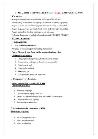 o ZUBAIR SITE (SUBCOTARCTOR OF ENI) (IRAQ) FROM 1/9/2012 (TILL NOW)
Work scope
Manage and supervise senior mechanical engineers and technicians
Ensure quality of procedures during major overhauling of rotating equipments
Prepare spare list for each rotating equipment as per drawings and data sheet
Prepare mechanical seal spare parts for all pumps and follow up with vendors
Prepare material list for static equipment as per data sheet
Follow up the progress of wells head modifications (FLARE LESS PROJECT)
SHUTDOWN JOBS:
 SEGAS SITE;
 Gas turbine overhauling
Assigned to work as supervisor during shutdown at
Nuovo Pignone frame 7 gas turbine combustion inspection
Overhauling activities:-
1. Changing transition pieces and bullhorn support bracket
2. Changing liner and sleeve and install new extended kit
3. Changing strip seal
4. Changing fuel nozzles
5. IGV inspection
6. 2nd
stage bucket bore scope inspection
 Compressors overhauling.
Nuovo Pignone 3MCL1405 & BCL 804
Overhauling activities:-
1. Removing couplings
2. Dismantling hubs by hydraulic tool
3. Journal and thrust bearing has been replaced for all compressor
4. Dry gas seal has been replaced
5. Re assembly back couplings
Nuovo Pignone axial compressor AN200
Shut down activities:-
1. Replace compressor rotor
2. Install new dry gas seal
3. Install new bearing
 