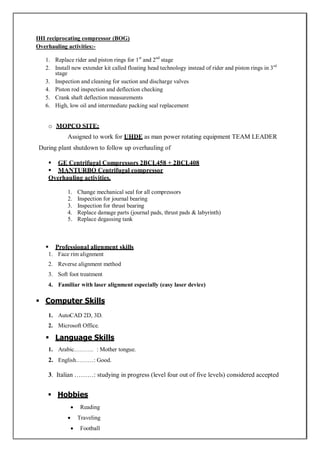 IHI reciprocating compressor (BOG)
Overhauling activities:-
1. Replace rider and piston rings for 1st
and 2nd
stage
2. Install new extender kit called floating head technology instead of rider and piston rings in 3rd
stage
3. Inspection and cleaning for suction and discharge valves
4. Piston rod inspection and deflection checking
5. Crank shaft deflection measurements
6. High, low oil and intermediate packing seal replacement
o MOPCO SITE;
Assigned to work for UHDE as man power rotating equipment TEAM LEADER
During plant shutdown to follow up overhauling of
 GE Centrifugal Compressors 2BCL458 + 2BCL408
 MANTURBO Centrifugal compressor
Overhauling activities.
1. Change mechanical seal for all compressors
2. Inspection for journal bearing
3. Inspection for thrust bearing
4. Replace damage parts (journal pads, thrust pads & labyrinth)
5. Replace degassing tank
 Professional alignment skills
1. Face rim alignment
2. Reverse alignment method
3. Soft foot treatment
4. Familiar with laser alignment especially (easy laser device)
 Computer Skills
1. AutoCAD 2D, 3D.
2. Microsoft Office.
 Language Skills
1. Arabic………. : Mother tongue.
2. English………: Good.
3. Italian ………: studying in progress (level four out of five levels) considered accepted
 Hobbies
 Reading
 Traveling
 Football
 