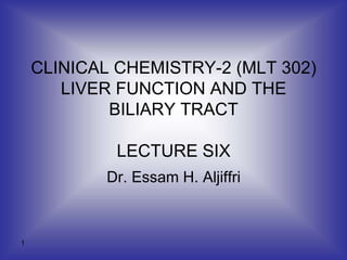 1
CLINICAL CHEMISTRY-2 (MLT 302)
LIVER FUNCTION AND THE
BILIARY TRACT
LECTURE SIX
Dr. Essam H. Aljiffri
 