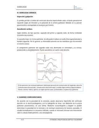 SEMIOLOGIA VII
CICLO2011
10 ESTENOSIS E INSUFICIENCIA AORTICA Y PULMONAR
IV. SEMIOLOGIA CARDIACA:
Inspección y palpación.
Es posible percibir el latido del ventrículo derecho hipertrofiado sobre el borde paraesternal
izquierdo (signo de Dressler) y la pulsación de la arteria pulmonar dilatada en su porción
posestenotica, acompañada en ocasiones por frémito.
Auscultación cardiaca.
Soplo sistólico, de tipo eyectivo; separado del primer y segundo ruido, de forma romboidal
(creciente-decreciente).
Se ausculta mejor en el área pulmonar, de allí puede irradiarse al cuello (fosa supraclavicular) y
hombro izquierdo. Por lo general, su intensidad aumenta con las maniobras que incrementan
el retorno venoso.
El componente pulmonar del segundo ruido esta disminuido en intensidad y se retrasa,
produciendo su desdoblamiento. Puede auscultarse un cuarto ruido derecho.
V. EXAMENES COMPLEMENTARIOS:
De acuerdo con la gravedad de la estenosis, puede observarse hipertrofia del ventrículo
derecho en el electrocardiograma y en la radiografía de tórax, con dilatación de la arteria
pulmonar posestenotica, en esta última. Mediante ecocardiografía y doppler es posible
determinar la gravedad de la estenosis y la eventual coexistencia de lesiones asociadas. El
estudio hemodinámico se encuentra indicado, cuando es necesario efectuar una intervención
sobre la válvula (habitualmente, una valvuloplastia).
En los pacientes con estenosis pulmonar relativa por presencia de cortocircuitos de izquierda a derecha
(comunicación interauricular, comunicación interventricular) o estados hipercinéticos (hipertiroidismo
intenso, anemia, fiebre), aparece un soplo eyectivo suave, protosistolico, en pleno foco pulmonar.
 