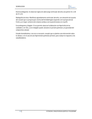 SEMIOLOGIA VII
CICLO2011
13 ESTENOSIS E INSUFICIENCIA AORTICA Y PULMONAR
Electrocardiograma: Se observan signos de sobrecarga ventricular derecha con patrón rSr o rsR
de V1 a V3.
Radiografía de tórax: Manifiesta agrandamiento ventricular derecho, con elevación de la punta
del corazón que se proyecta por encima del hemidiafragma izquierdo con la proyección de
frente y un mayor contacto de la silueta cardiaca con la pared toraxica en el perfil.
Ecocardiograma y Doppler: El eco permite observar la dilatación con hipertrofia de las
cavidades o sin ella, y con el doppler puede calcularse la presión pulmonar y la gravedad del
compromiso valvular.
Estudio hemodinámica: rara vez es necesario, excepto que se plantee una intervención sobre
la válvula, o en el caso de una hipertensión pulmonar primaria, para evaluar la respuesta a los
vasodilatadores.
 