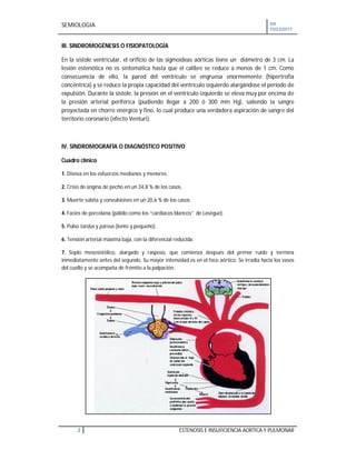 SEMIOLOGIA VII
CICLO2011
2 ESTENOSIS E INSUFICIENCIA AORTICA Y PULMONAR
III. SINDROMOGÉNESIS O FISIOPATOLOGÍA
En la sístole ventricular, el orificio de las sigmoideas aórticas tiene un diámetro de 3 cm. La
lesión estenótica no es sintomática hasta que el calibre se reduce a menos de 1 cm. Como
consecuencia de ello, la pared del ventrículo se engruesa enormemente (hipertrofia
concéntrica) y se reduce la propia capacidad del ventrículo izquierdo alargándose el período de
expulsión. Durante la sístole, la presión en el ventrículo izquierdo se eleva muy por encima de
la presión arterial periférica (pudiendo llegar a 200 ó 300 mm Hg), saliendo la sangre
proyectada en chorro enérgico y fino, lo cual produce una verdadera aspiración de sangre del
territorio coronario (efecto Venturi).
IV. SINDROMOGRAFÍA O DIAGNÓSTICO POSITIVO
Cuadro clínico
1. Disnea en los esfuerzos medianos y menores.
2. Crisis de angina de pecho en un 34,8 % de los casos.
3. Muerte súbita y convulsiones en un 20,6 % de los casos.
4. Facies de porcelana (pálido como los “cardiacos blancos” de Lasègue).
5. Pulso tardus y parvus (lento y pequeño).
6. Tensión arterial máxima baja, con la diferencial reducida.
7. Soplo mesosistólico, alargado y rasposo, que comienza después del primer ruido y termina
inmediatamente antes del segundo. Su mayor intensidad es en el foco aórtico. Se irradia hacia los vasos
del cuello y se acompaña de frémito a la palpación.
 