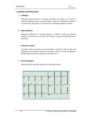 SEMIOLOGIA VII
CICLO2011
3 ESTENOSIS E INSUFICIENCIA AORTICA Y PULMONAR
V. EXÁMENES COMPLEMENTARIOS
a. Radiología:
Dilatación postestenótica de la porción ascendente del cayado de la aorta. El
ventrículo izquierdo muestra su punta redonda, propia de la hipertrofia concéntrica.
La presencia de calcificaciones en las válvulas es un elemento diagnóstico decisivo.
b. Angiocardiografía:
Dilatación moderada de la aurícula izquierda, y evidente y tardía del ventrículo
izquierdo, con retención en este último del contraste, a causa de la dificultad para su
evacuación.
c. Cateterismo cardiaco:
La presión sistólica ventricular está elevada (llega a superar los 200 mm Hg) y hay
alargamiento de la duración total de la evacuación a causa de la fase prolongada de
vaciado lento ventricular que produce la estenosis aórtica.
d. Electrocardiograma:
Señala hipertrofia ventricular izquierda con sobrecarga sistólica.
 