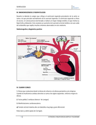 SEMIOLOGIA VII
CICLO2011
5 ESTENOSIS E INSUFICIENCIA AORTICA Y PULMONAR
III. SINDROMOGÉNESIS O FISIOPATOLOGÍA
Durante la diástole la sangre que refluye al ventrículo izquierdo procedente de la aorta se
suma a la que procede normalmente de la aurícula izquierda. El ventrículo izquierdo se llena
en exceso, en consecuencia está forzado a realizar un mayor trabajo sistólico, lo que motiva su
hipertrofia y dilatación. Esto ocasiona un aumento de la presión arterial sistólica con una caída
de la diastólica que explica muchos síntomas observados en este síndrome.
Sindromografía o diagnóstico positivo
IV. CUADRO CLÍNICO
1. Disnea que evoluciona desde la disnea de esfuerzo a la disnea paroxística y la ortopnea.
Cuando la insuficiencia cardiaca derecha se suma a los signos izquierdos, entonces mejora la
disnea.
2. Facies pálida (“cardiacos blancos” de Lasègue).
3. Manifestaciones cardiovasculares:
a) Tensión arterial máxima alta con diastólica muy baja y gran diferencial.
Pulso duro y saltón (pulso de Corrigan).
 