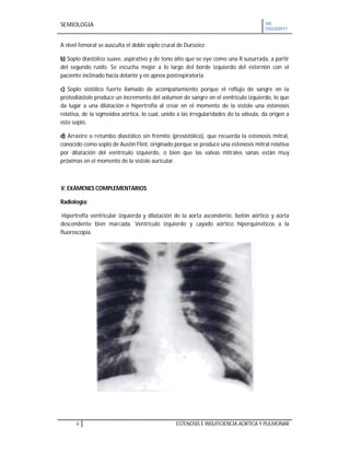 SEMIOLOGIA VII
CICLO2011
6 ESTENOSIS E INSUFICIENCIA AORTICA Y PULMONAR
A nivel femoral se ausculta el doble soplo crural de Duroziez.
b) Soplo diastólico suave, aspirativo y de tono alto que se oye como una R susurrada, a partir
del segundo ruido. Se escucha mejor a lo largo del borde izquierdo del esternón con el
paciente inclinado hacia delante y en apnea postespiratoria.
c) Soplo sistólico fuerte llamado de acompañamiento porque el reflujo de sangre en la
protodiástole produce un incremento del volumen de sangre en el ventrículo izquierdo, lo que
da lugar a una dilatación e hipertrofia al crear en el momento de la sístole una estenosis
relativa, de la sigmoidea aórtica, lo cual, unido a las irregularidades de la válvula, da origen a
este soplo.
d) Arrastre o retumbo diastólico sin frémito (presistólico), que recuerda la estenosis mitral,
conocido como soplo de Austin Flint, originado porque se produce una estenosis mitral relativa
por dilatación del ventrículo izquierdo, o bien que las valvas mitrales sanas están muy
próximas en el momento de la sístole auricular.
V. EXÁMENES COMPLEMENTARIOS
Radiología:
Hipertrofia ventricular izquierda y dilatación de la aorta ascendente, botón aórtico y aorta
descendente bien marcada. Ventrículo izquierdo y cayado aórtico hiperquinéticos a la
fluoroscopia.
 