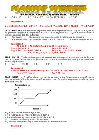 a-

) 3,7 x 10-4

b-) ) 3,7 x 10-23

c-)1,5 x 10-8 d-) 22,4

e-) 8,48

Resposta: A
V = 4/3 x 3,14 x ( 1,5 . 10 -8 )

3

V = 1,4 . 10

-23

x 6,02 . 1023 / 22.400

V = 3,7 .10-4

0120 - HW - 99 - Em recipientes separados coloca-se respectivamente: 16 g de O2 e 2g de H2.
No primeiro recipiente a temperatura é 327o C e no segundo 27o C. Qual a relação entre as
energias cinéticas dos dois sistemas:
a) São iguais.
c) A energia cinética do segundo é maior que a do primeiro
b) A energia cinética do primeiro é maior que a do segundo.
d ) Nada se pode afirmar
Resposta: A
16 g de O2 = ½ mol de O2 e 2 g de H2 = 1mol deH2
EcO2 = 3/2 n. R . T
EcH2 = 3/2 n. R . T
EcH2 = 3/2 . 1 . 0,082 . 300 K
EcO2 = 3/2 . ½ . 0,082 . 600 K
EcO2 = EcH2 = 3/2 . 1 . 0,082 . 300 K
0122 - HW-99 - Tendo-se duas amostras gasosas que são respectivamente um mol de O2 e um
mol de H2, qual deverá ser a razão entre suas temperaturas absolutas para que as velocidades
médias sejam iguais?
a) 32
b-) 16
c-) 1
d-) 4
e-) 8
Resposta: B
1 mol de Oxig e 1 mol de Hidrog. VO1
TO2 / 32 = TH2 / 2

2

= VH22 3 . R .TO2 / MO2 = 3. R . T/MH2
TO2 = 16 .TH2

0448 - UFMG – O gráfico abaixo representa as observações feitas em uma experiência em
que um material sólido foi aquecido até vaporizar – se. Da análise do gráfico, conclui-se que a
afirmativa certa é:
Temperatura em
208
148
40

0

Tempo (

a- ) a fusão do material começa a 0º C
b- ) a vaporização do material termina a 208º C
c- ) a faixa líquida do material vai de 40º C a 148 º C
d-) o material contém algum tipo de impureza.
e- ) o material liquefeito aquece-se mais depressa do que o sólido.
R: Letra: C

 