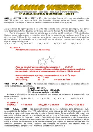 0491 – UNIFESP – SP – 2007 – 83 - Um trabalho desenvolvido por pesquisadores da
UNIFESP indica que, embora 70% dos fumantes desejem parar de fumar, apenas 5%
conseguem fazê-lo por si mesmos, devido à dependência da nicotina (C10H14N2).

A dependência do cigarro passou a ser vista não somente como um vício psicológico, mas como
uma dependência física, devendo ser tratada como uma doença: “a dependência da nicotina”.
Numa embalagem de cigarros, consta que o produto contém mais de 4700 substâncias
tóxicas, sendo relacionados o alcatrão, com 6mg, o monóxido de carbono, com 8mg, e a
nicotina, com 0,65mg. Os teores dessas substâncias referem-se à fumaça gerada pela queima
de um cigarro. A quantidade em mol de moléculas de nicotina presentes na fumaça de um
cigarro dessa embalagem é
A) 4,0 × 10–6.
B) 5,0 × 10–6
C) 6,0 × 10–6
D) 7,0 × 10–6
E) 8,0 × 10–6.
R: Letra: A
Pela fórmula estrutural da nicotina:

Pode-se concluir que sua fórmula molecular é:
C10H14N2
Considerando-se as massas atômicas médias, dadas na tabela periódica
apresentada, calcula-se a massa molarda nicotina = 162,14 g/mol
A massa informada, 0,65mg, corresponde a 0,65 x 10–3g, logo:
1 mol
162,14g 1mol
0,65 x 10–3g
x
x= 4,0 x 10–6mol
0496 – UFLA – MG – 2006 - As substâncias relacionadas a seguir são de grande utilidade
como fertilizantes na agricultura.
I. Uréia - CO(NH2)2
II. Sulfato de amônio - (NH4)2SO4
III. Nitrato de amônio – NH4NO3
Assinale a alternativa em que o percentual, em massa, de nitrogênio é apresentado em
ordem crescente.
a) I < II < III
b) III < II < I
c) II < I < III
d) I < III < II
e) II < III < I
R: Letra: E
CO(NH2)2

= 4 át de N

(NH4)2SO4 = 2 át de N

NH4NO3 = 1 át de N

0500 – F.G.V. – 2006 - No desenvolvimento de novos materiais para construção civil,
pesquisadores da Suécia, em 1924, submeteram uma mistura de cal, cimento, areia e pó de
alumínio a vapores de água sob alta pressão e temperatura. Como resultado, obtiveram um
composto químico estável, o ortossilicato de cálcio, com orifícios com aspectos de células,
recebendo o nome de "concreto celular". Esse material é leve, resistente e não é agressivo à
saúde e ao meio ambiente; é empregado para fabricação de blocos utilizados na construção de
casas e prédios. O ortossilicato é um íon tetravalente que contém 32 elétrons no total em sua
estrutura eletrônica de Lewis (elétrons das camadas de valência dos átomos mais os
correspondentes à carga do íon). A fórmula correta desse composto é

 